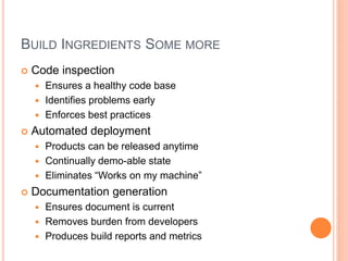 BUILD INGREDIENTS SOME MORE
 Code inspection
 Ensures a healthy code base
 Identifies problems early
 Enforces best practices
 Automated deployment
 Products can be released anytime
 Continually demo-able state
 Eliminates “Works on my machine”
 Documentation generation
 Ensures document is current
 Removes burden from developers
 Produces build reports and metrics
 