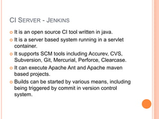 CI SERVER - JENKINS
 It is an open source CI tool written in java.
 It is a server based system running in a servlet
container.
 It supports SCM tools including Accurev, CVS,
Subversion, Git, Mercurial, Perforce, Clearcase.
 It can execute Apache Ant and Apache maven
based projects.
 Builds can be started by various means, including
being triggered by commit in version control
system.
 