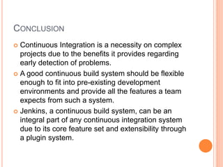 CONCLUSION
 Continuous Integration is a necessity on complex
projects due to the benefits it provides regarding
early detection of problems.
 A good continuous build system should be flexible
enough to fit into pre-existing development
environments and provide all the features a team
expects from such a system.
 Jenkins, a continuous build system, can be an
integral part of any continuous integration system
due to its core feature set and extensibility through
a plugin system.
 