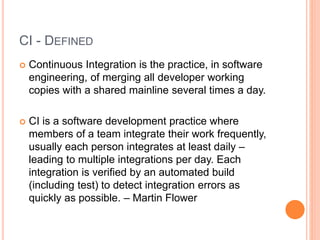 CI - DEFINED
 Continuous Integration is the practice, in software
engineering, of merging all developer working
copies with a shared mainline several times a day.
 CI is a software development practice where
members of a team integrate their work frequently,
usually each person integrates at least daily –
leading to multiple integrations per day. Each
integration is verified by an automated build
(including test) to detect integration errors as
quickly as possible. – Martin Flower
 