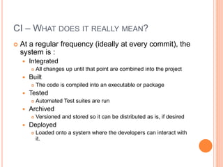 CI – WHAT DOES IT REALLY MEAN?
 At a regular frequency (ideally at every commit), the
system is :
 Integrated
 All changes up until that point are combined into the project
 Built
 The code is compiled into an executable or package
 Tested
 Automated Test suites are run
 Archived
 Versioned and stored so it can be distributed as is, if desired
 Deployed
 Loaded onto a system where the developers can interact with
it.
 
