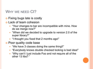 WHY WE NEED CI?
 Fixing bugs late is costly
 Lack of team cohesion
 “Your changes to bar are incompatible with mine. How
do we merge now?”
 “When did we decided to upgrade to version 2.0 of the
super library?”
 “I thought you fixed that 2 months ago!”
 Poor quality code base
 “We have 3 classes doing the same thing!!”
 “Everybody knows double checked locking is bad idea!”
 “Why can’t I just include Foo and not require all of the
other 13 libs? ”
 