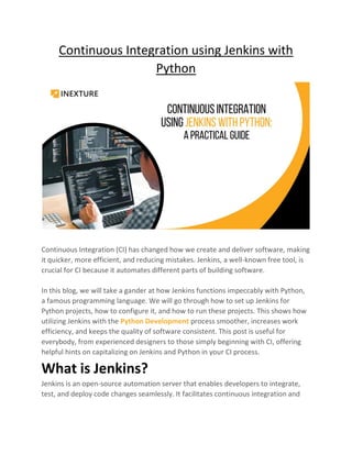 Continuous Integration using Jenkins with
Python
Continuous Integration (CI) has changed how we create and deliver software, making
it quicker, more efficient, and reducing mistakes. Jenkins, a well-known free tool, is
crucial for CI because it automates different parts of building software.
In this blog, we will take a gander at how Jenkins functions impeccably with Python,
a famous programming language. We will go through how to set up Jenkins for
Python projects, how to configure it, and how to run these projects. This shows how
utilizing Jenkins with the Python Development process smoother, increases work
efficiency, and keeps the quality of software consistent. This post is useful for
everybody, from experienced designers to those simply beginning with CI, offering
helpful hints on capitalizing on Jenkins and Python in your CI process.
What is Jenkins?
Jenkins is an open-source automation server that enables developers to integrate,
test, and deploy code changes seamlessly. It facilitates continuous integration and
 