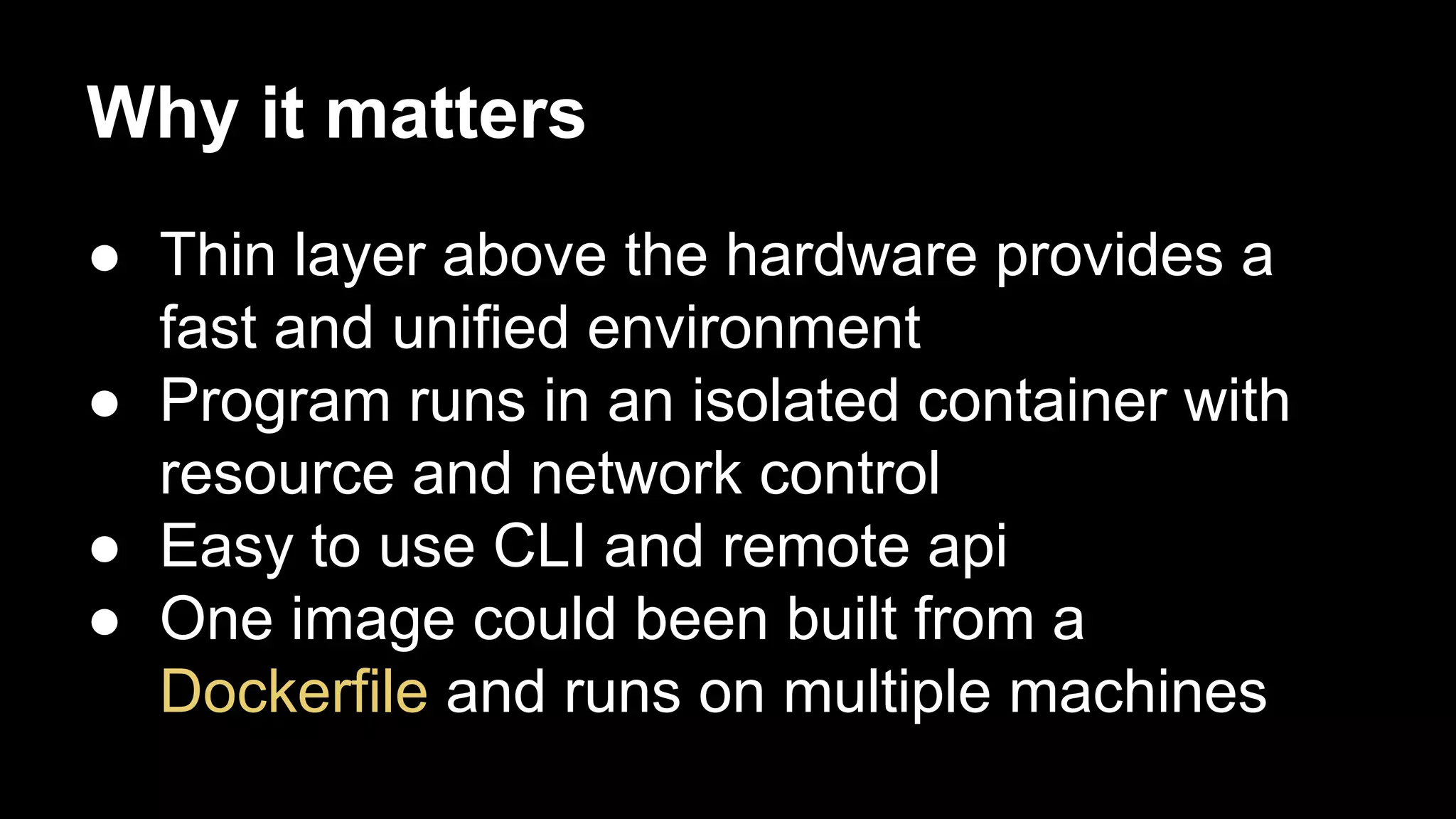 Why it matters
● Thin layer above the hardware provides a
fast and unified environment
● Program runs in an isolated container with
resource and network control
● Easy to use CLI and remote api
● One image could been built from a
Dockerfile and runs on multiple machines

 