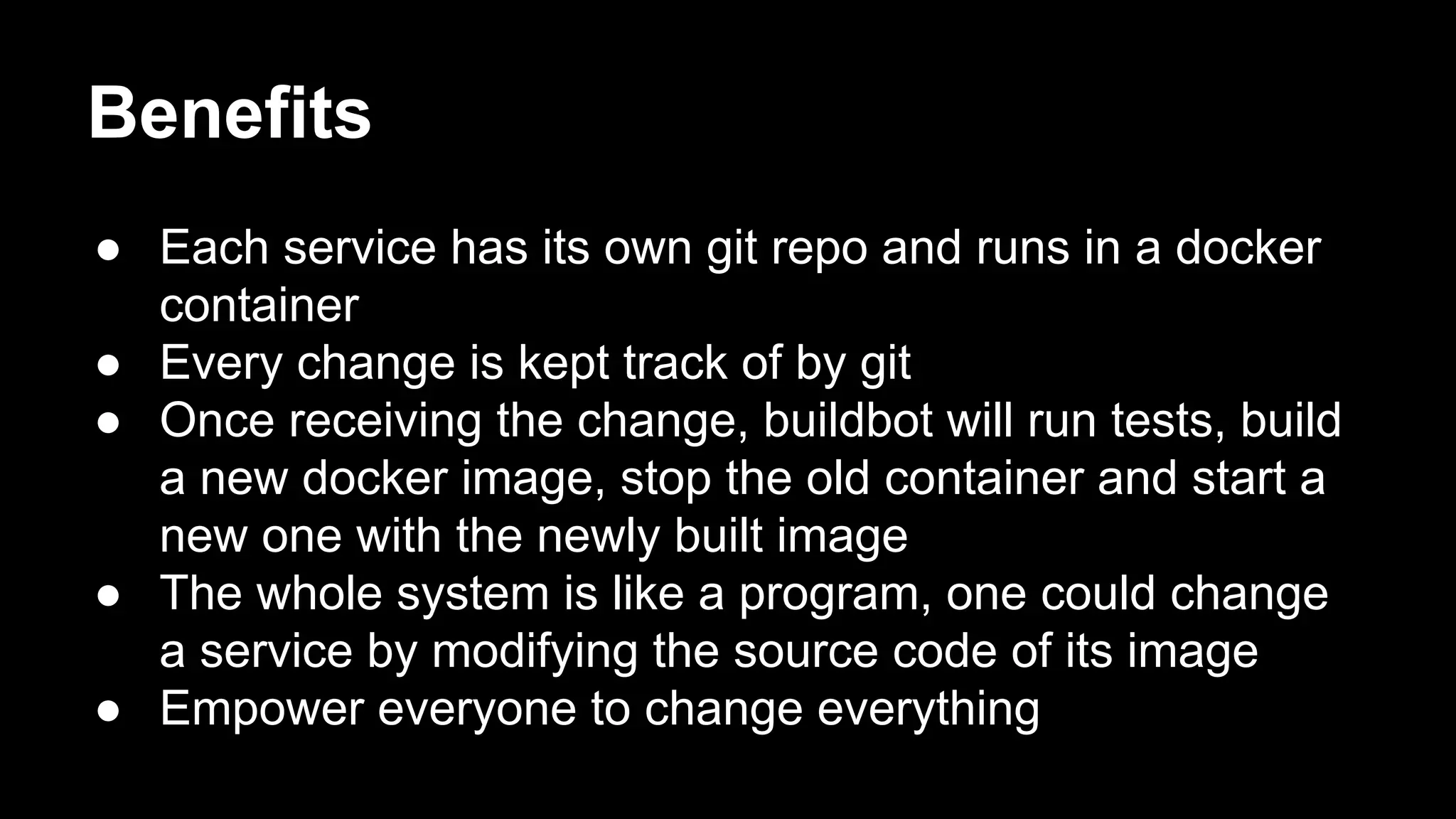 Benefits
● Each service has its own git repo and runs in a docker
container
● Every change is kept track of by git
● Once receiving the change, buildbot will run tests, build
a new docker image, stop the old container and start a
new one with the newly built image
● The whole system is like a program, one could change
a service by modifying the source code of its image
● Empower everyone to change everything

 