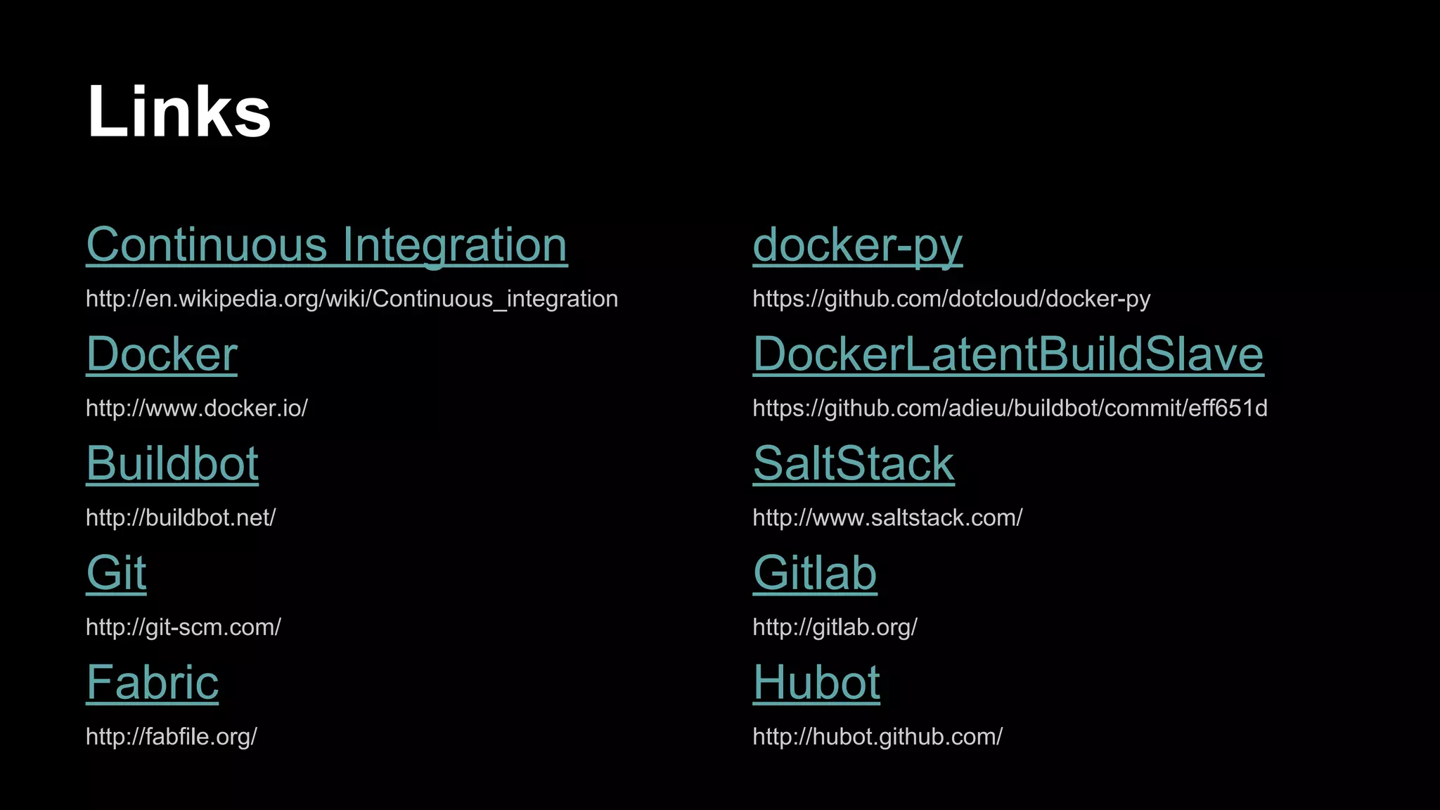 Links
Continuous Integration

docker-py

http://en.wikipedia.org/wiki/Continuous_integration

https://github.com/dotcloud/docker-py

Docker

DockerLatentBuildSlave

http://www.docker.io/

https://github.com/adieu/buildbot/commit/eff651d

Buildbot

SaltStack

http://buildbot.net/

http://www.saltstack.com/

Git

Gitlab

http://git-scm.com/

http://gitlab.org/

Fabric

Hubot

http://fabfile.org/

http://hubot.github.com/

 