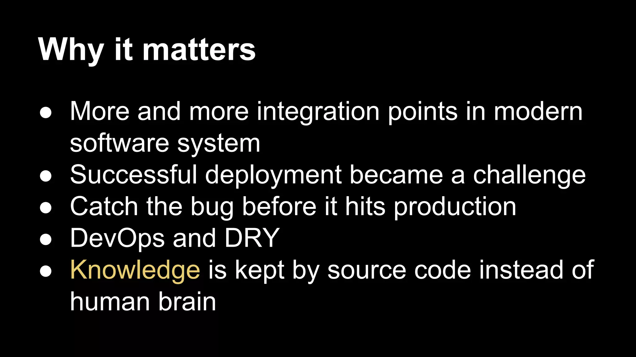 Why it matters
● More and more integration points in modern
software system
● Successful deployment became a challenge
● Catch the bug before it hits production
● DevOps and DRY
● Knowledge is kept by source code instead of
human brain

 