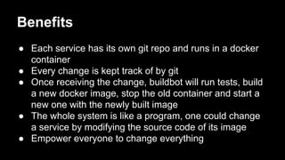 Benefits
● Each service has its own git repo and runs in a docker
container
● Every change is kept track of by git
● Once receiving the change, buildbot will run tests, build
a new docker image, stop the old container and start a
new one with the newly built image
● The whole system is like a program, one could change
a service by modifying the source code of its image
● Empower everyone to change everything

 