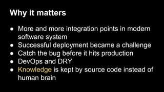 Why it matters
● More and more integration points in modern
software system
● Successful deployment became a challenge
● Catch the bug before it hits production
● DevOps and DRY
● Knowledge is kept by source code instead of
human brain

 