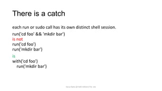There is a catch
each run or sudo call has its own distinct shell session.
run('cd foo' && 'mkdir bar')
is not
run('cd foo')
run('mkdir bar')
is
with('cd foo')
run('mkdir bar')

Varun Batra @ Deft Infotech Pvt. Ltd.

 