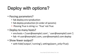 Deploy with options?
• Passing parameters?
• fab deploy:env=production
• fab deploy:production (in order of params)
• !Passing True is string i.e. ‘True’ not True

• Deploy to many hosts?
• env.hosts = ['user@example1.com', ' user@example2.com ']
• fab –H user@example1.com, user@example2.com deploy

• Show fewer output?
• with hide('output','running'), settings(warn_only=True):

Varun Batra @ Deft Infotech Pvt. Ltd.

 