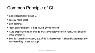 Common Principle of CI
• Code Repository (I use GIT)
• Fast & Auto Build
• Self Testing
• ‘Test Environment’ is not ‘Build Environment’
• Auto Deployment: merge to master/deploy branch (GIT), this should
auto deploy it
• Self Sustainable System, e.g. if db is destroyed, it should automatically
recreated by latest backup

Varun Batra @ Deft Infotech Pvt. Ltd.

 