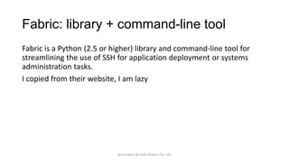 Fabric: library + command-line tool
Fabric is a Python (2.5 or higher) library and command-line tool for
streamlining the use of SSH for application deployment or systems
administration tasks.
I copied from their website, I am lazy

Varun Batra @ Deft Infotech Pvt. Ltd.

 