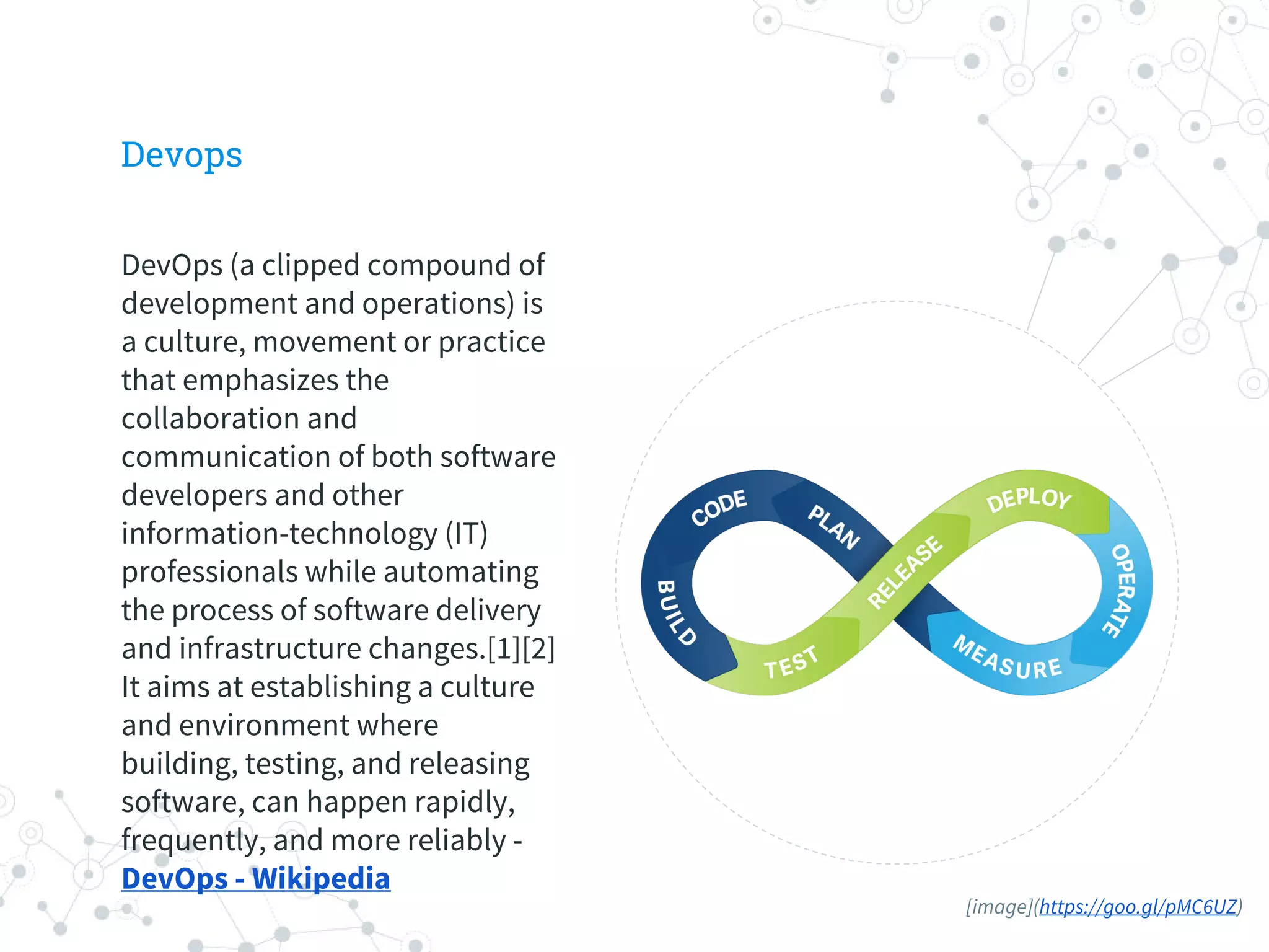 Devops
DevOps (a clipped compound of
development and operations) is
a culture, movement or practice
that emphasizes the
collaboration and
communication of both software
developers and other
information-technology (IT)
professionals while automating
the process of software delivery
and infrastructure changes.[1][2]
It aims at establishing a culture
and environment where
building, testing, and releasing
software, can happen rapidly,
frequently, and more reliably -
DevOps - Wikipedia
[image](https://goo.gl/pMC6UZ)
 