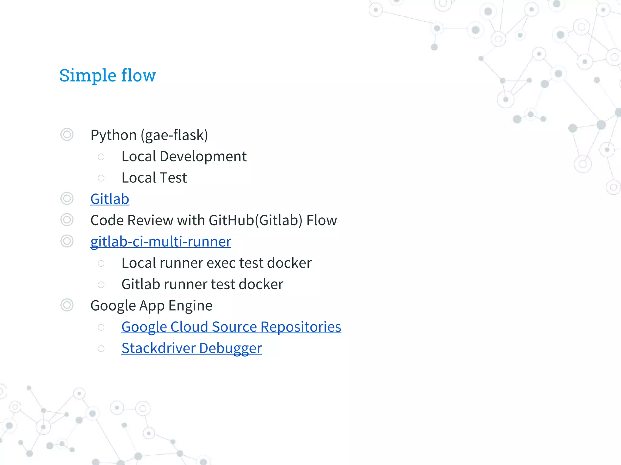 Simple flow
◎ Python (gae-flask)
○ Local Development
○ Local Test
◎ Gitlab
◎ Code Review with GitHub(Gitlab) Flow
◎ gitlab-ci-multi-runner
○ Local runner exec test docker
○ Gitlab runner test docker
◎ Google App Engine
○ Google Cloud Source Repositories
○ Stackdriver Debugger
 
