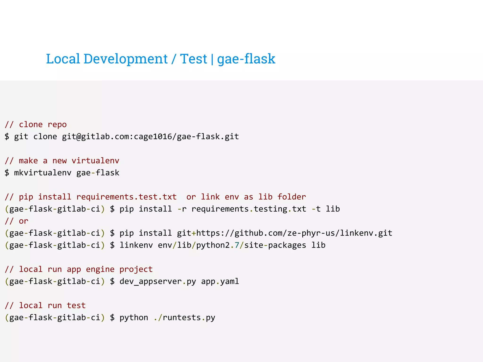 Local Development / Test | gae-flask
// clone repo
$ git clone git@gitlab.com:cage1016/gae-flask.git
// make a new virtualenv
$ mkvirtualenv gae-flask
// pip install requirements.test.txt or link env as lib folder
(gae-flask-gitlab-ci) $ pip install -r requirements.testing.txt -t lib
// or
(gae-flask-gitlab-ci) $ pip install git+https://github.com/ze-phyr-us/linkenv.git
(gae-flask-gitlab-ci) $ linkenv env/lib/python2.7/site-packages lib
// local run app engine project
(gae-flask-gitlab-ci) $ dev_appserver.py app.yaml
// local run test
(gae-flask-gitlab-ci) $ python ./runtests.py
 