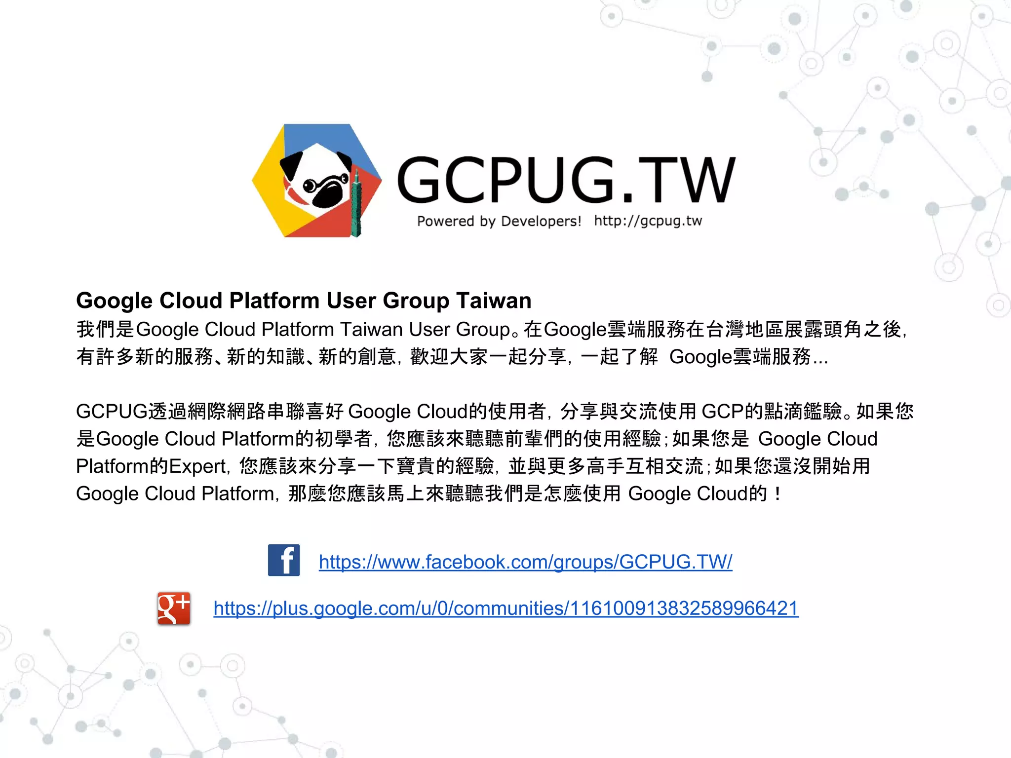 https://www.facebook.com/groups/GCPUG.TW/
https://plus.google.com/u/0/communities/116100913832589966421
Google Cloud Platform User Group Taiwan
我們是Google Cloud Platform Taiwan User Group。在Google雲端服務在台灣地區展露頭角之後，
有許多新的服務、新的知識、新的創意，歡迎大家一起分享，一起了解 Google雲端服務...
GCPUG透過網際網路串聯喜好 Google Cloud的使用者，分享與交流使用 GCP的點滴鑑驗。如果您
是Google Cloud Platform的初學者，您應該來聽聽前輩們的使用經驗；如果您是 Google Cloud
Platform的Expert，您應該來分享一下寶貴的經驗，並與更多高手互相交流；如果您還沒開始用
Google Cloud Platform，那麼您應該馬上來聽聽我們是怎麼使用 Google Cloud的！
 