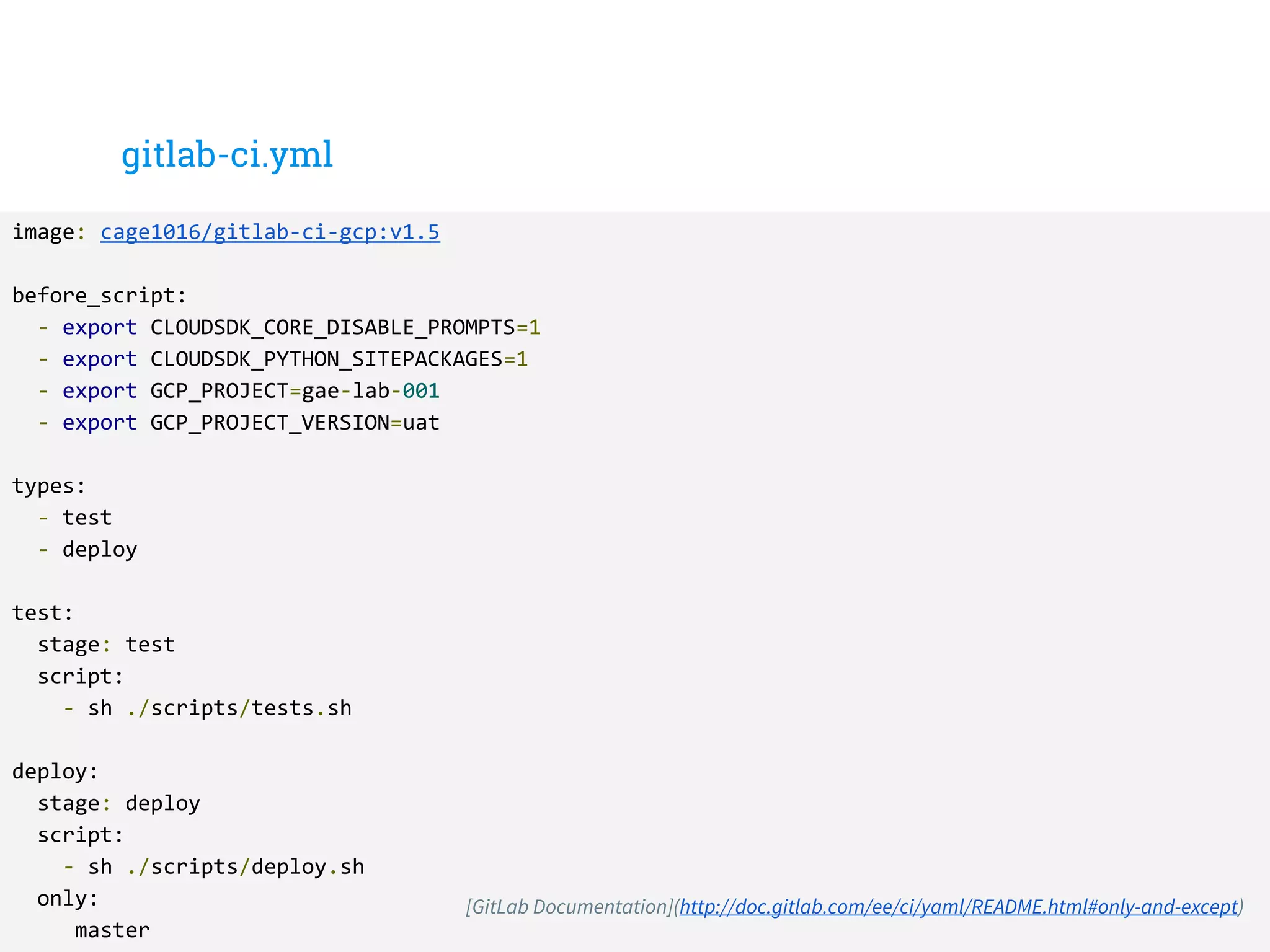 gitlab-ci.yml
image: cage1016/gitlab-ci-gcp:v1.5
before_script:
- export CLOUDSDK_CORE_DISABLE_PROMPTS=1
- export CLOUDSDK_PYTHON_SITEPACKAGES=1
- export GCP_PROJECT=gae-lab-001
- export GCP_PROJECT_VERSION=uat
types:
- test
- deploy
test:
stage: test
script:
- sh ./scripts/tests.sh
deploy:
stage: deploy
script:
- sh ./scripts/deploy.sh
only:
master
[GitLab Documentation](http://doc.gitlab.com/ee/ci/yaml/README.html#only-and-except)
 