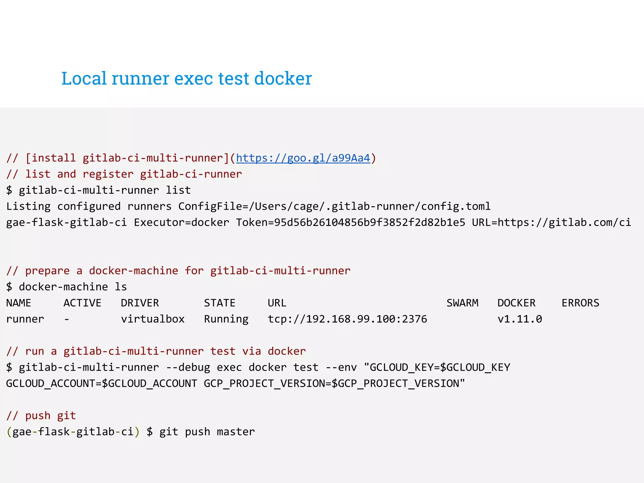 Local runner exec test docker
// [install gitlab-ci-multi-runner](https://goo.gl/a99Aa4)
// list and register gitlab-ci-runner
$ gitlab-ci-multi-runner list
Listing configured runners ConfigFile=/Users/cage/.gitlab-runner/config.toml
gae-flask-gitlab-ci Executor=docker Token=95d56b26104856b9f3852f2d82b1e5 URL=https://gitlab.com/ci
// prepare a docker-machine for gitlab-ci-multi-runner
$ docker-machine ls
NAME ACTIVE DRIVER STATE URL SWARM DOCKER ERRORS
runner - virtualbox Running tcp://192.168.99.100:2376 v1.11.0
// run a gitlab-ci-multi-runner test via docker
$ gitlab-ci-multi-runner --debug exec docker test --env "GCLOUD_KEY=$GCLOUD_KEY
GCLOUD_ACCOUNT=$GCLOUD_ACCOUNT GCP_PROJECT_VERSION=$GCP_PROJECT_VERSION"
// push git
(gae-flask-gitlab-ci) $ git push master
 