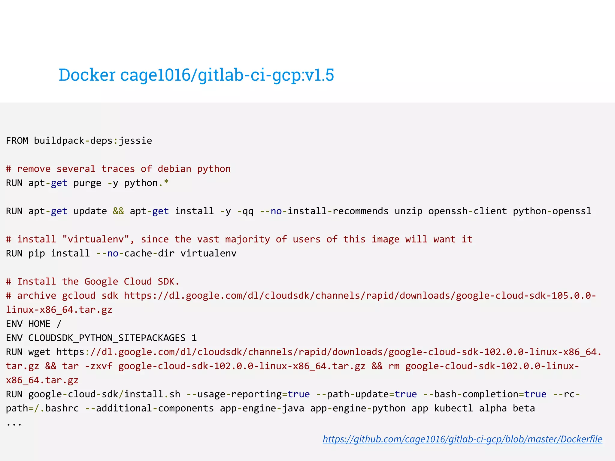 Docker cage1016/gitlab-ci-gcp:v1.5
FROM buildpack-deps:jessie
# remove several traces of debian python
RUN apt-get purge -y python.*
RUN apt-get update && apt-get install -y -qq --no-install-recommends unzip openssh-client python-openssl
# install "virtualenv", since the vast majority of users of this image will want it
RUN pip install --no-cache-dir virtualenv
# Install the Google Cloud SDK.
# archive gcloud sdk https://dl.google.com/dl/cloudsdk/channels/rapid/downloads/google-cloud-sdk-105.0.0-
linux-x86_64.tar.gz
ENV HOME /
ENV CLOUDSDK_PYTHON_SITEPACKAGES 1
RUN wget https://dl.google.com/dl/cloudsdk/channels/rapid/downloads/google-cloud-sdk-102.0.0-linux-x86_64.
tar.gz && tar -zxvf google-cloud-sdk-102.0.0-linux-x86_64.tar.gz && rm google-cloud-sdk-102.0.0-linux-
x86_64.tar.gz
RUN google-cloud-sdk/install.sh --usage-reporting=true --path-update=true --bash-completion=true --rc-
path=/.bashrc --additional-components app-engine-java app-engine-python app kubectl alpha beta
...
https://github.com/cage1016/gitlab-ci-gcp/blob/master/Dockerfile
 