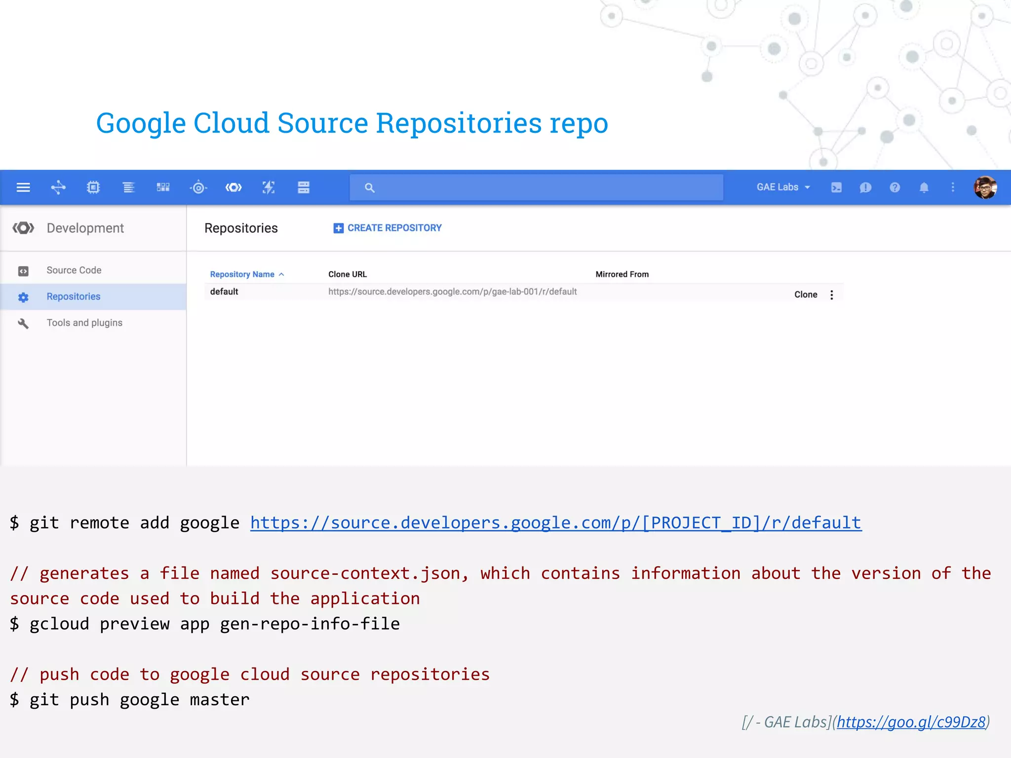Google Cloud Source Repositories repo
$ git remote add google https://source.developers.google.com/p/[PROJECT_ID]/r/default
// generates a file named source-context.json, which contains information about the version of the
source code used to build the application
$ gcloud preview app gen-repo-info-file
// push code to google cloud source repositories
$ git push google master
[/ - GAE Labs](https://goo.gl/c99Dz8)
 