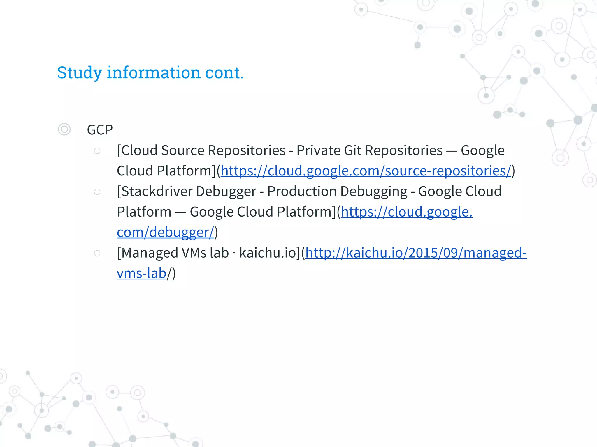 Study information cont.
◎ GCP
○ [Cloud Source Repositories - Private Git Repositories — Google
Cloud Platform](https://cloud.google.com/source-repositories/)
○ [Stackdriver Debugger - Production Debugging - Google Cloud
Platform — Google Cloud Platform](https://cloud.google.
com/debugger/)
○ [Managed VMs lab · kaichu.io](http://kaichu.io/2015/09/managed-
vms-lab/)
 