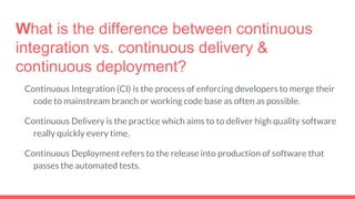What is the difference between continuous
integration vs. continuous delivery &
continuous deployment?
Continuous Integration (CI) is the process of enforcing developers to merge their
code to mainstream branch or working code base as often as possible.
Continuous Delivery is the practice which aims to to deliver high quality software
really quickly every time.
Continuous Deployment refers to the release into production of software that
passes the automated tests.
 