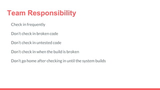 Team Responsibility
Check in frequently
Don’t check in broken code
Don’t check in untested code
Don’t check in when the build is broken
Don’t go home after checking in until the system builds
 