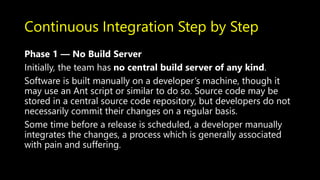 Continuous Integration Step by Step
Phase 1 — No Build Server
Initially, the team has no central build server of any kind.
Software is built manually on a developer’s machine, though it
may use an Ant script or similar to do so. Source code may be
stored in a central source code repository, but developers do not
necessarily commit their changes on a regular basis.
Some time before a release is scheduled, a developer manually
integrates the changes, a process which is generally associated
with pain and suffering.
 