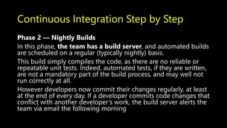Continuous Integration Step by Step
Phase 2 — Nightly Builds
In this phase, the team has a build server, and automated builds
are scheduled on a regular (typically nightly) basis.
This build simply compiles the code, as there are no reliable or
repeatable unit tests. Indeed, automated tests, if they are written,
are not a mandatory part of the build process, and may well not
run correctly at all.
However developers now commit their changes regularly, at least
at the end of every day. If a developer commits code changes that
conflict with another developer’s work, the build server alerts the
team via email the following morning
 