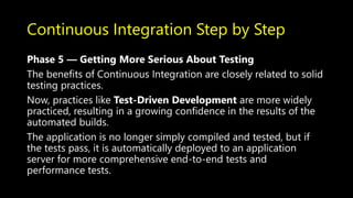 Continuous Integration Step by Step
Phase 5 — Getting More Serious About Testing
The benefits of Continuous Integration are closely related to solid
testing practices.
Now, practices like Test-Driven Development are more widely
practiced, resulting in a growing confidence in the results of the
automated builds.
The application is no longer simply compiled and tested, but if
the tests pass, it is automatically deployed to an application
server for more comprehensive end-to-end tests and
performance tests.
 