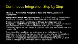 Continuous Integration Step by Step
Phase 6 — Automated Acceptance Tests and More Automated
Deployment
Acceptance-Test Driven Development is practiced, guiding development
efforts and providing high-level reporting on the state of the project.
These automated tests use Behavior-Driven Development and
Acceptance-Test Driven Development tools to act as communication and
documentation tools and documentation as much as testing tools,
publishing reports on test results in business terms that non-developers can
understand.
Since these high-level tests are automated at an early stage in the
development process, they also provide a clear idea of what features have
been implemented, and which remain to be done. The application is
automatically deployed into test environments for testing by the QA team
either as changes are committed, or on a nightly basis.
 