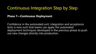 Continuous Integration Step by Step
Phase 7—Continuous Deployment
Confidence in the automated unit, integration and acceptance
tests is now such that teams can apply the automated
deployment techniques developed in the previous phase to push
out new changes directly into production.
 