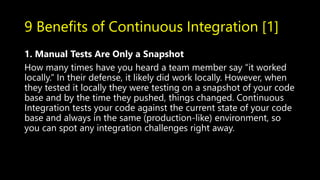 9 Benefits of Continuous Integration [1]
1. Manual Tests Are Only a Snapshot
How many times have you heard a team member say “it worked
locally.” In their defense, it likely did work locally. However, when
they tested it locally they were testing on a snapshot of your code
base and by the time they pushed, things changed. Continuous
Integration tests your code against the current state of your code
base and always in the same (production-like) environment, so
you can spot any integration challenges right away.
 
