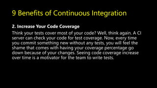 9 Benefits of Continuous Integration
2. Increase Your Code Coverage
Think your tests cover most of your code? Well, think again. A CI
server can check your code for test coverage. Now, every time
you commit something new without any tests, you will feel the
shame that comes with having your coverage percentage go
down because of your changes. Seeing code coverage increase
over time is a motivator for the team to write tests.
 