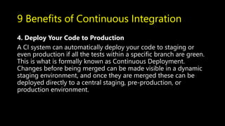 9 Benefits of Continuous Integration
4. Deploy Your Code to Production
A CI system can automatically deploy your code to staging or
even production if all the tests within a specific branch are green.
This is what is formally known as Continuous Deployment.
Changes before being merged can be made visible in a dynamic
staging environment, and once they are merged these can be
deployed directly to a central staging, pre-production, or
production environment.
 