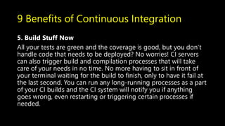 9 Benefits of Continuous Integration
5. Build Stuff Now
All your tests are green and the coverage is good, but you don’t
handle code that needs to be deployed? No worries! CI servers
can also trigger build and compilation processes that will take
care of your needs in no time. No more having to sit in front of
your terminal waiting for the build to finish, only to have it fail at
the last second. You can run any long-running processes as a part
of your CI builds and the CI system will notify you if anything
goes wrong, even restarting or triggering certain processes if
needed.
 