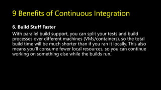 9 Benefits of Continuous Integration
6. Build Stuff Faster
With parallel build support, you can split your tests and build
processes over different machines (VMs/containers), so the total
build time will be much shorter than if you ran it locally. This also
means you’ll consume fewer local resources, so you can continue
working on something else while the builds run.
 