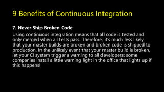 9 Benefits of Continuous Integration
7. Never Ship Broken Code
Using continuous integration means that all code is tested and
only merged when all tests pass. Therefore, it’s much less likely
that your master builds are broken and broken code is shipped to
production. In the unlikely event that your master build is broken,
let your CI system trigger a warning to all developers: some
companies install a little warning light in the office that lights up if
this happens!
 