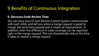9 Benefits of Continuous Integration
8. Decrease Code Review Time
You can have your CI and Version Control System communicate
with each other and tell you when a merge request is good to
merge: the tests have passed and it meets all requirements. In
addition, even the difference in code coverage can be reported
right in the merge request. This can dramatically reduce the time
it takes to review a merge request.
 