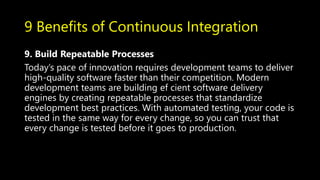 9 Benefits of Continuous Integration
9. Build Repeatable Processes
Today’s pace of innovation requires development teams to deliver
high-quality software faster than their competition. Modern
development teams are building ef cient software delivery
engines by creating repeatable processes that standardize
development best practices. With automated testing, your code is
tested in the same way for every change, so you can trust that
every change is tested before it goes to production.
 