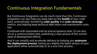 Continuous Integration Fundamentals
But Continuous Integration can do much more than this. Continuous
Integration can also help you keep tabs on the health of your code
base, automatically monitoring code quality and code coverage
metrics, and helping keep technical debt down and maintenance costs
low.
Combined with automated end-to-end acceptance tests, CI can also
act as a communication tool, publishing a clear picture of the current
state of development efforts.
And it can simplify and accelerate delivery by helping you automate
the deployment process, letting you deploy the latest version of your
application either automatically or as a one-click process.
 