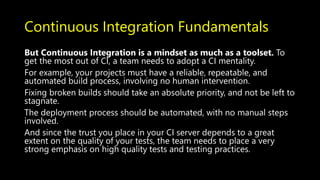 Continuous Integration Fundamentals
But Continuous Integration is a mindset as much as a toolset. To
get the most out of CI, a team needs to adopt a CI mentality.
For example, your projects must have a reliable, repeatable, and
automated build process, involving no human intervention.
Fixing broken builds should take an absolute priority, and not be left to
stagnate.
The deployment process should be automated, with no manual steps
involved.
And since the trust you place in your CI server depends to a great
extent on the quality of your tests, the team needs to place a very
strong emphasis on high quality tests and testing practices.
 