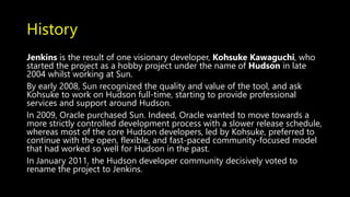 History
Jenkins is the result of one visionary developer, Kohsuke Kawaguchi, who
started the project as a hobby project under the name of Hudson in late
2004 whilst working at Sun.
By early 2008, Sun recognized the quality and value of the tool, and ask
Kohsuke to work on Hudson full-time, starting to provide professional
services and support around Hudson.
In 2009, Oracle purchased Sun. Indeed, Oracle wanted to move towards a
more strictly controlled development process with a slower release schedule,
whereas most of the core Hudson developers, led by Kohsuke, preferred to
continue with the open, flexible, and fast-paced community-focused model
that had worked so well for Hudson in the past.
In January 2011, the Hudson developer community decisively voted to
rename the project to Jenkins.
 