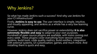 Why Jenkins?
So what has made Jenkins such a success? And why use Jenkins for
your CI infrastructure?
Firstly, Jenkins is easy to use. The user interface is simple, intuitive,
and visually appealing, and Jenkins as a whole has a very low learning
curve.
However Jenkins does not sacrifice power or extensibility: it is also
extremely flexible and easy to adapt to your own purposes.
Hundreds of open source plugins are available, with more coming out
every week. These plugins cover everything from version control
systems, build tools, code quality metrics, build notifiers, integration
with external systems, UI customization, games, and much more. And
installing them is quick and easy.
 