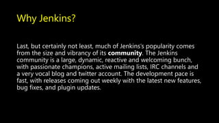 Why Jenkins?
Last, but certainly not least, much of Jenkins’s popularity comes
from the size and vibrancy of its community. The Jenkins
community is a large, dynamic, reactive and welcoming bunch,
with passionate champions, active mailing lists, IRC channels and
a very vocal blog and twitter account. The development pace is
fast, with releases coming out weekly with the latest new features,
bug fixes, and plugin updates.
 