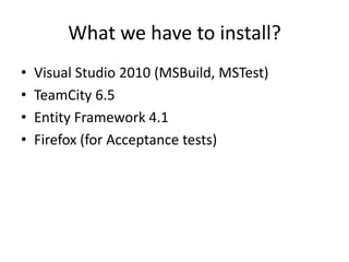 What we have to install?
•   Visual Studio 2010 (MSBuild, MSTest)
•   TeamCity 6.5
•   Entity Framework 4.1
•   Firefox (for Acceptance tests)
 