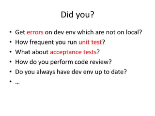 Did you?
•   Get errors on dev env which are not on local?
•   How frequent you run unit test?
•   What about acceptance tests?
•   How do you perform code review?
•   Do you always have dev env up to date?
•   …
 