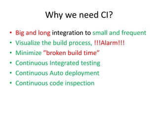 Why we need CI?
•   Big and long integration to small and frequent
•   Visualize the build process, !!!Alarm!!!
•   Minimize ”broken build time”
•   Continuous Integrated testing
•   Continuous Auto deployment
•   Continuous code inspection
 