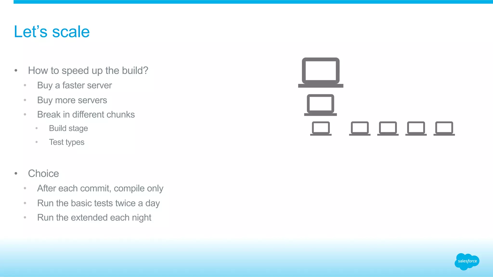 •  How to speed up the build?
•  Buy a faster server
•  Buy more servers
•  Break in different chunks
•  Build stage
•  Test types
•  Choice
•  After each commit, compile only
•  Run the basic tests twice a day
•  Run the extended each night
Let’s scale
 